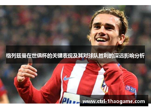 格列兹曼在世俱杯的关键表现及其对球队胜利的深远影响分析
