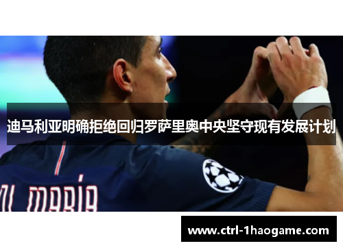 迪马利亚明确拒绝回归罗萨里奥中央坚守现有发展计划 迪马利亚明确拒绝回归罗萨里奥中央坚守现有发展计划