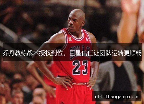 乔丹教练战术授权到位，巨星信任让团队运转更顺畅