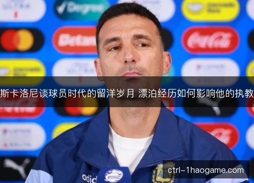 斯卡洛尼谈球员时代的留洋岁月 漂泊经历如何影响他的执教